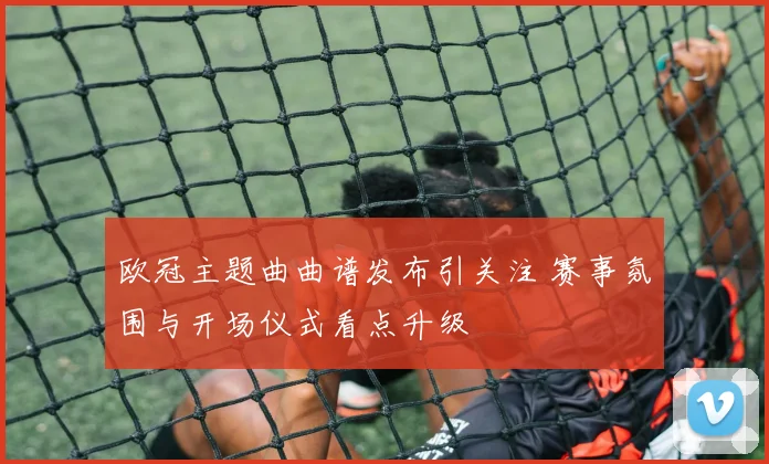 欧冠主题曲曲谱发布引关注 赛事氛围与开场仪式看点升级