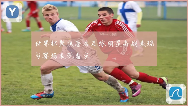 世界杯聚焦著名足球明星备战表现与赛场表现看点