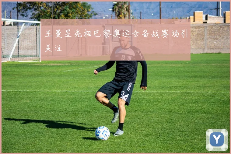 王曼昱亮相巴黎奥运会备战赛场引关注