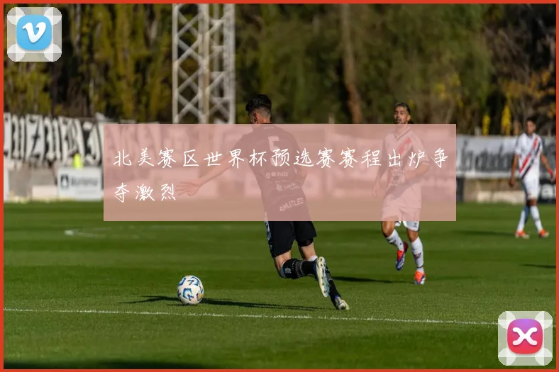 北美赛区世界杯预选赛赛程出炉争夺激烈