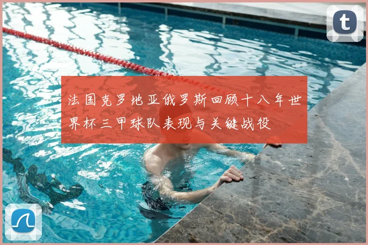 法国克罗地亚俄罗斯回顾十八年世界杯三甲球队表现与关键战役