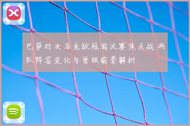 巴萨对决马竞欧冠淘汰赛焦点战 两队阵容变化与晋级前景解析