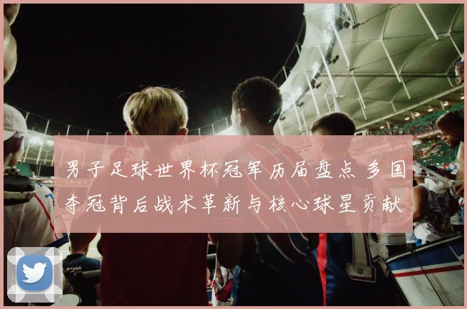 男子足球世界杯冠军历届盘点 多国夺冠背后战术革新与核心球星贡献