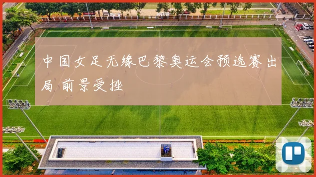 中国女足无缘巴黎奥运会预选赛出局 前景受挫