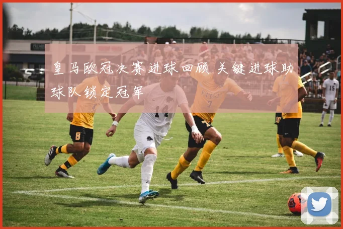 皇马欧冠决赛进球回顾 关键进球助球队锁定冠军
