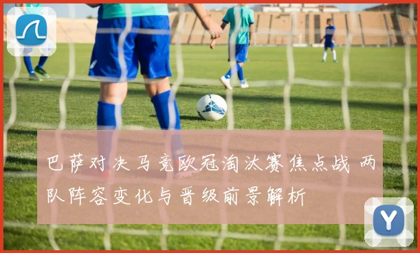 巴萨对决马竞欧冠淘汰赛焦点战 两队阵容变化与晋级前景解析