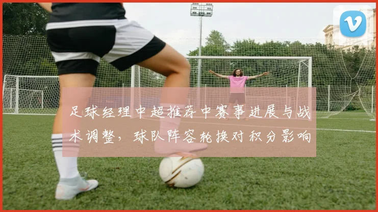 足球经理中超推荐中赛事进展与战术调整，球队阵容轮换对积分影响分析