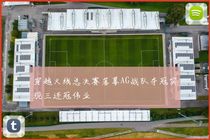 穿越火线总决赛落幕AG战队夺冠实现三连冠伟业