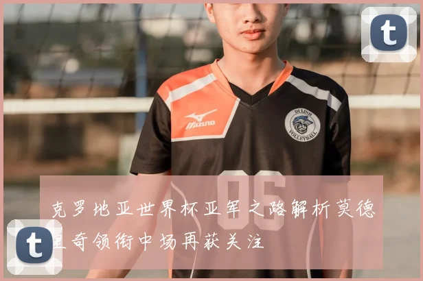 克罗地亚世界杯亚军之路解析莫德里奇领衔中场再获关注