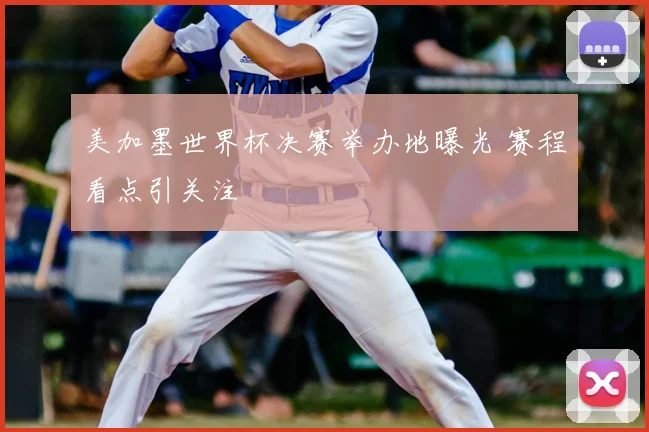 美加墨世界杯决赛举办地曝光 赛程看点引关注