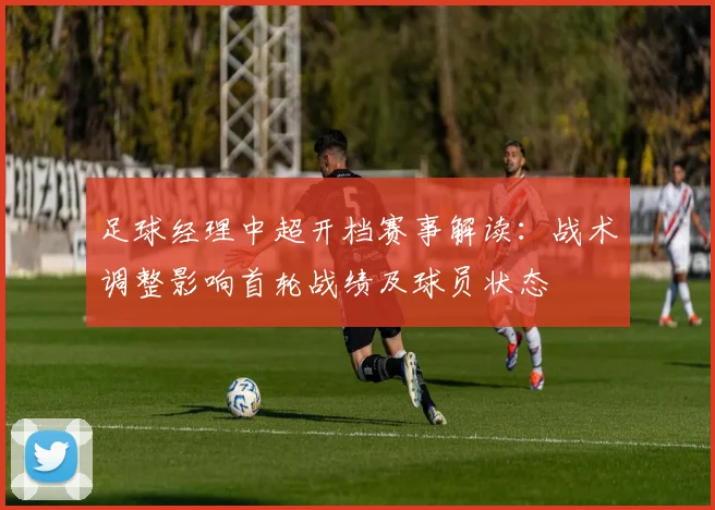 足球经理中超开档赛事解读：战术调整影响首轮战绩及球员状态