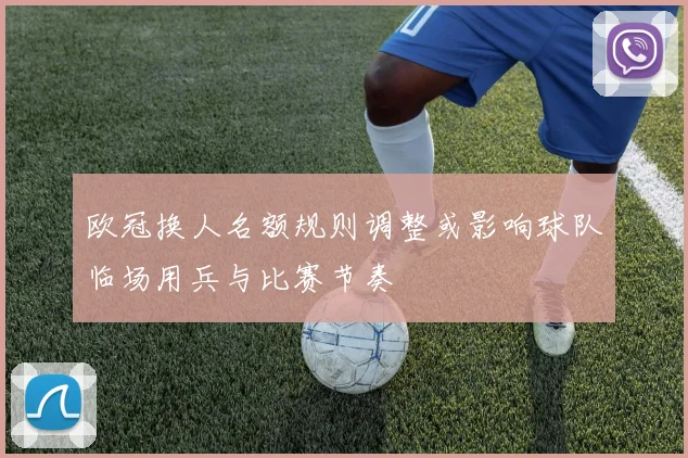 欧冠换人名额规则调整或影响球队临场用兵与比赛节奏