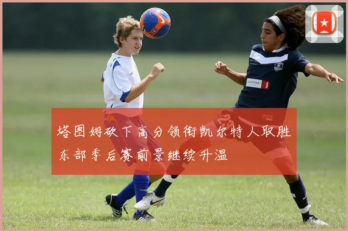 塔图姆砍下高分领衔凯尔特人取胜东部季后赛前景继续升温