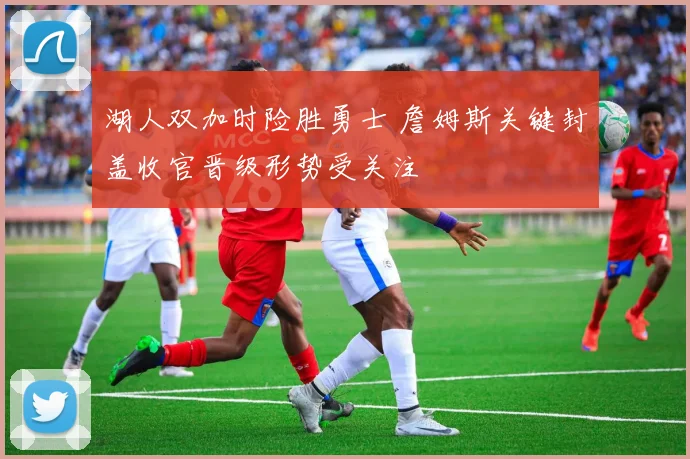 湖人双加时险胜勇士 詹姆斯关键封盖收官晋级形势受关注