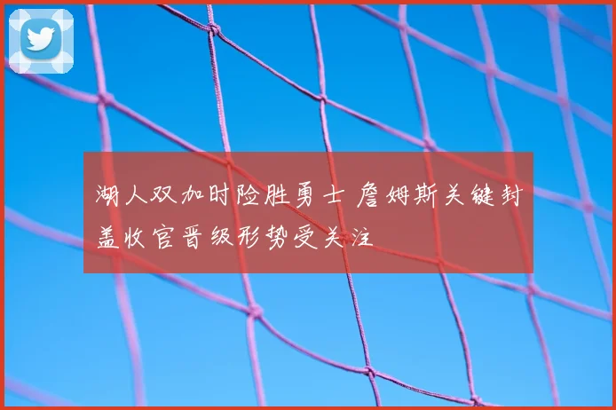湖人双加时险胜勇士 詹姆斯关键封盖收官晋级形势受关注