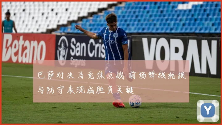巴萨对决马竞焦点战 前场锋线轮换与防守表现成胜负关键