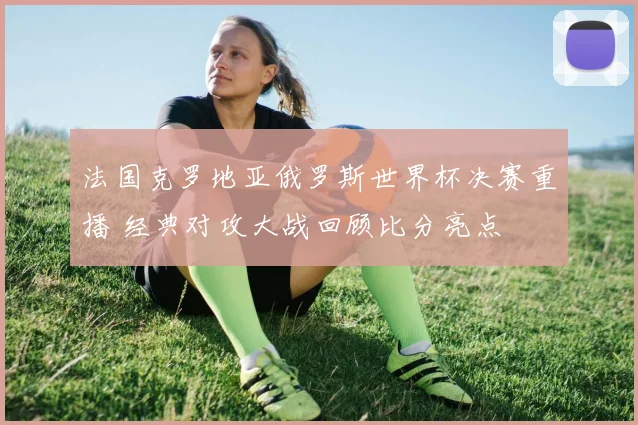 法国克罗地亚俄罗斯世界杯决赛重播 经典对攻大战回顾比分亮点
