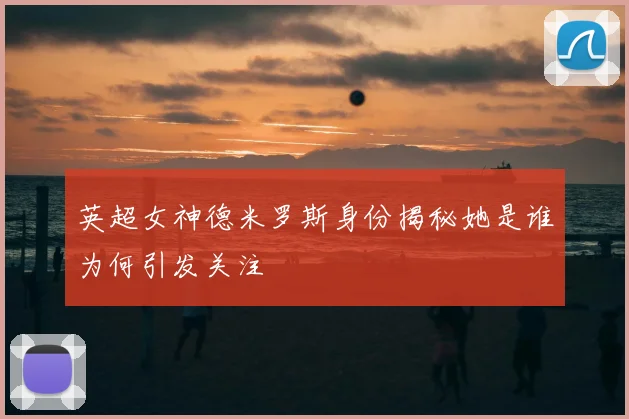英超女神德米罗斯身份揭秘她是谁为何引发关注