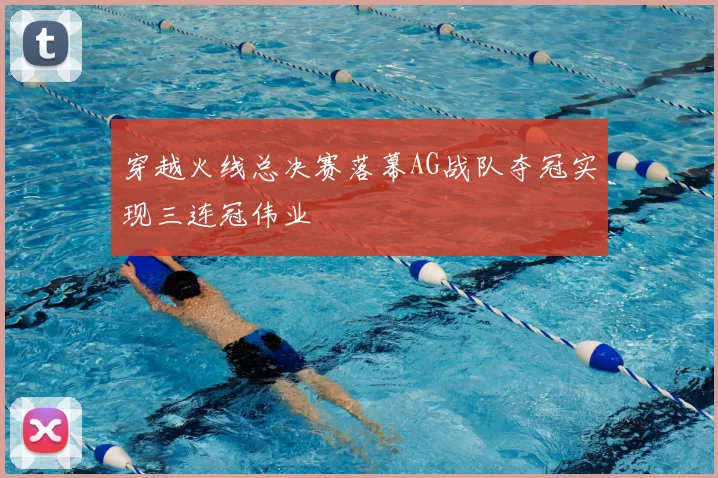 穿越火线总决赛落幕AG战队夺冠实现三连冠伟业