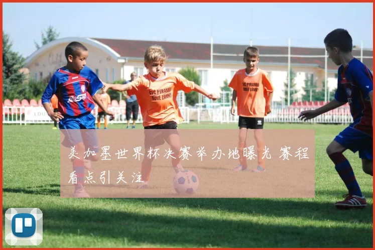 美加墨世界杯决赛举办地曝光 赛程看点引关注