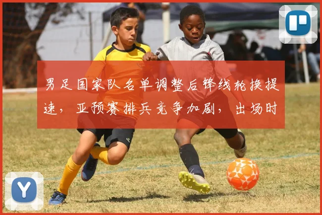 男足国家队名单调整后锋线轮换提速，亚预赛排兵竞争加剧，出场时间分配扩大