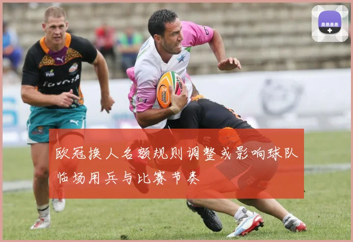 欧冠换人名额规则调整或影响球队临场用兵与比赛节奏