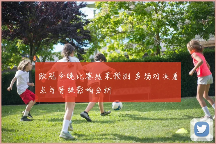 欧冠今晚比赛结果预测 多场对决看点与晋级影响分析