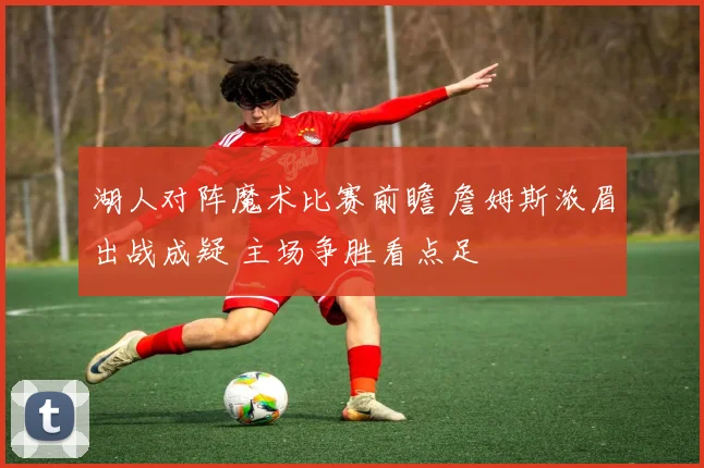 湖人对阵魔术比赛前瞻 詹姆斯浓眉出战成疑 主场争胜看点足