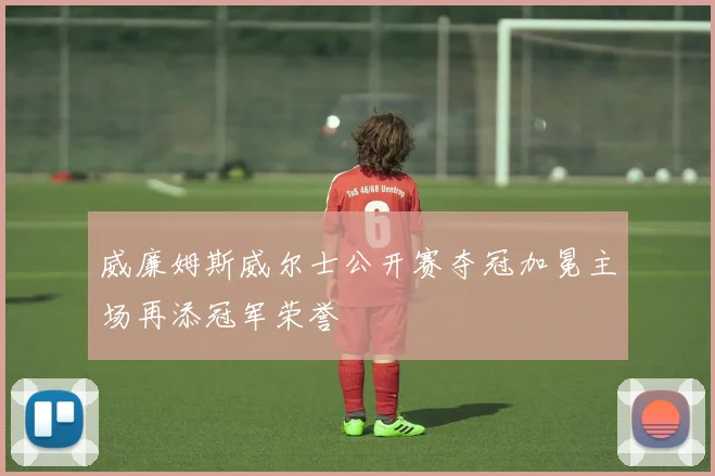 威廉姆斯威尔士公开赛夺冠加冕主场再添冠军荣誉